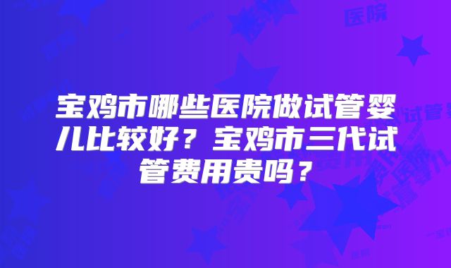 宝鸡市哪些医院做试管婴儿比较好？宝鸡市三代试管费用贵吗？
