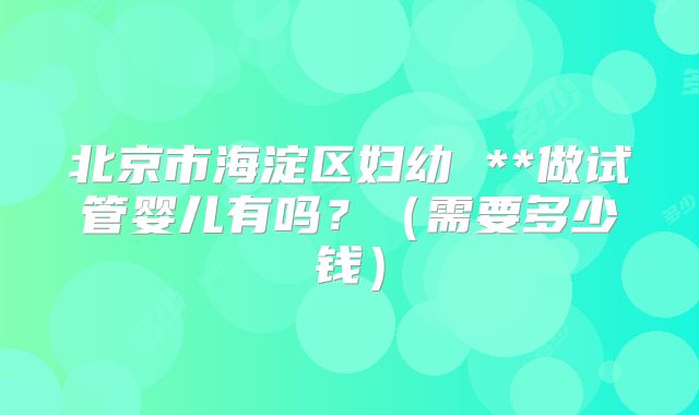 北京市海淀区妇幼 **做试管婴儿有吗？（需要多少钱）