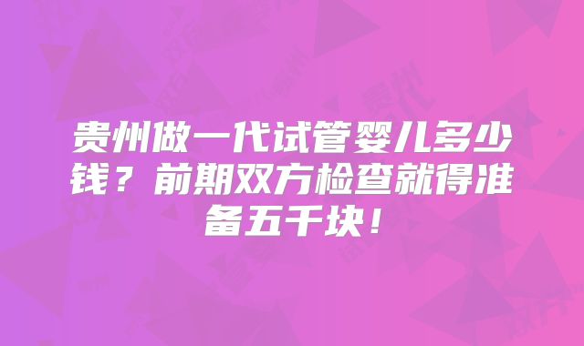 贵州做一代试管婴儿多少钱？前期双方检查就得准备五千块！