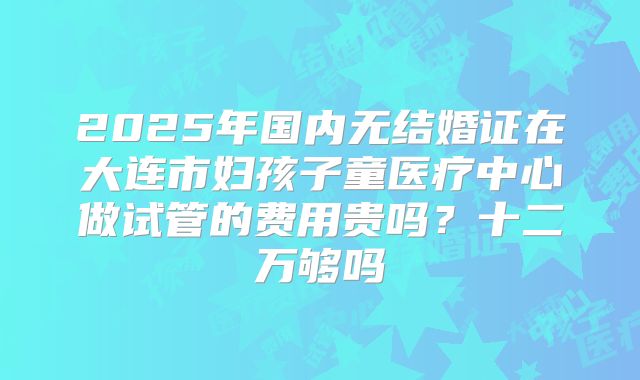 2025年国内无结婚证在大连市妇孩子童医疗中心做试管的费用贵吗？十二万够吗