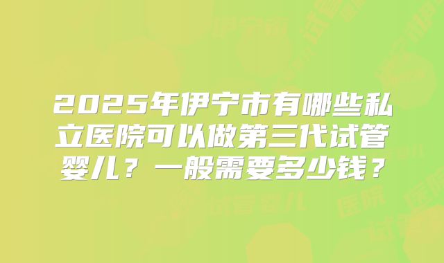 2025年伊宁市有哪些私立医院可以做第三代试管婴儿？一般需要多少钱？