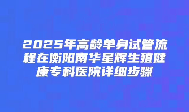2025年高龄单身试管流程在衡阳南华星辉生殖健康专科医院详细步骤
