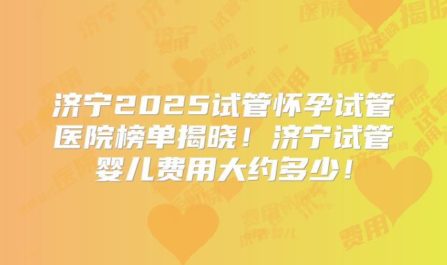 济宁2025试管怀孕试管医院榜单揭晓！济宁试管婴儿费用大约多少！
