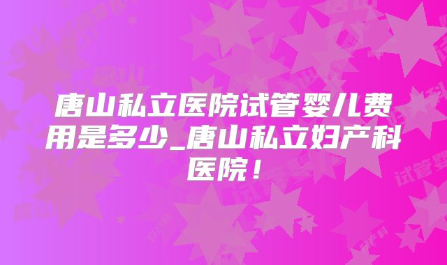 唐山私立医院试管婴儿费用是多少_唐山私立妇产科医院！