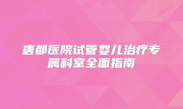 唐都医院试管婴儿治疗专属科室全面指南