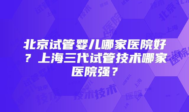 北京试管婴儿哪家医院好？上海三代试管技术哪家医院强？