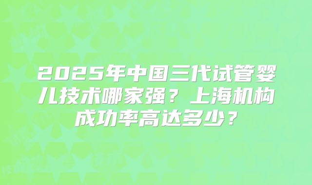 2025年中国三代试管婴儿技术哪家强？上海机构成功率高达多少？