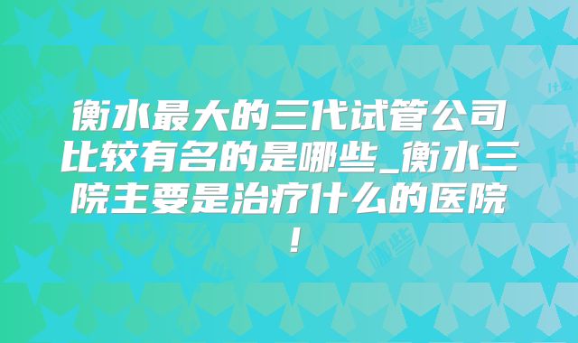 衡水最大的三代试管公司比较有名的是哪些_衡水三院主要是治疗什么的医院!
