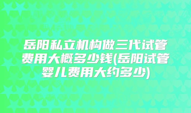 岳阳私立机构做三代试管费用大概多少钱(岳阳试管婴儿费用大约多少)