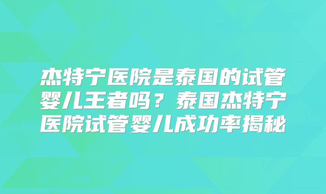 杰特宁医院是泰国的试管婴儿王者吗?泰国杰特宁医院试管婴儿成功率揭秘