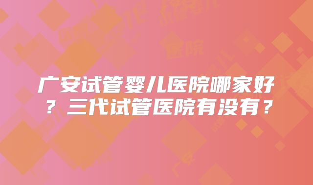 广安试管婴儿医院哪家好？三代试管医院有没有？