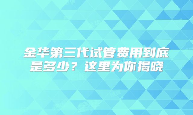 金华第三代试管费用到底是多少？这里为你揭晓