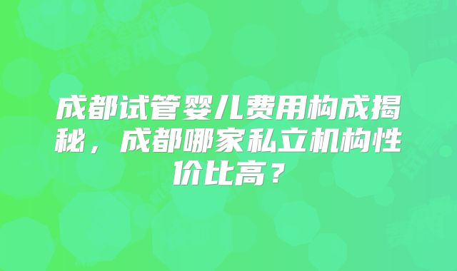 成都试管婴儿费用构成揭秘，成都哪家私立机构性价比高？