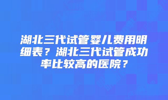 湖北三代试管婴儿费用明细表？湖北三代试管成功率比较高的医院？