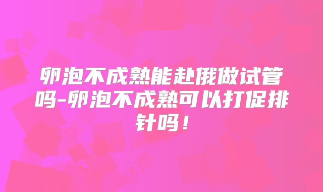 卵泡不成熟能赴俄做试管吗-卵泡不成熟可以打促排针吗！