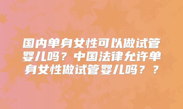 国内单身女性可以做试管婴儿吗？中国法律允许单身女性做试管婴儿吗？？