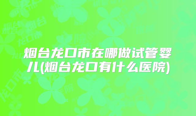 烟台龙口市在哪做试管婴儿(烟台龙口有什么医院)