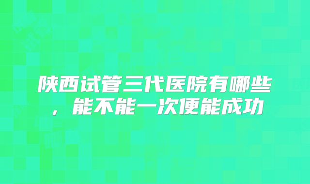 陕西试管三代医院有哪些，能不能一次便能成功