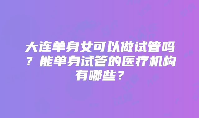 大连单身女可以做试管吗?能单身试管的医疗机构有哪些?