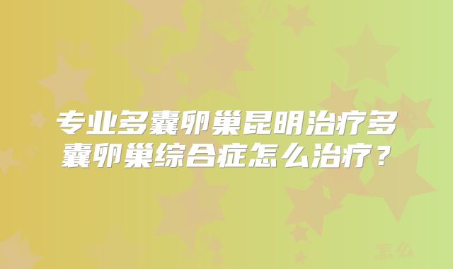 专业多囊卵巢昆明治疗多囊卵巢综合症怎么治疗？