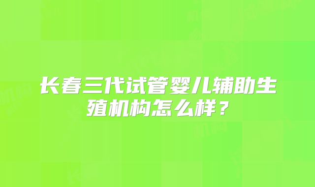 长春三代试管婴儿辅助生殖机构怎么样？