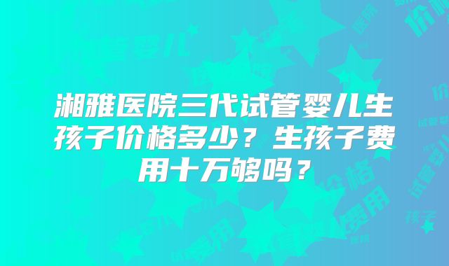 湘雅医院三代试管婴儿生孩子价格多少？生孩子费用十万够吗？