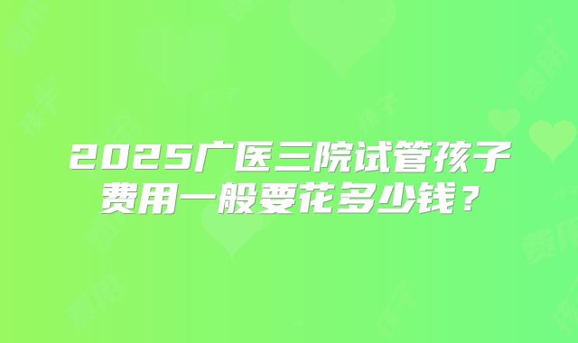 2025广医三院试管孩子费用一般要花多少钱？