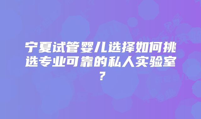 宁夏试管婴儿选择如何挑选专业可靠的私人实验室？