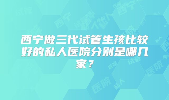 西宁做三代试管生孩比较好的私人医院分别是哪几家？