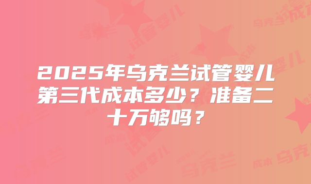 2025年乌克兰试管婴儿第三代成本多少？准备二十万够吗？