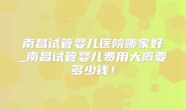 南昌试管婴儿医院哪家好_南昌试管婴儿费用大概要多少钱！