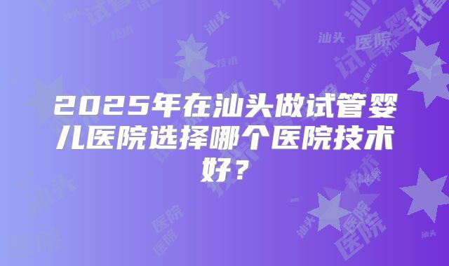 2025年在汕头做试管婴儿医院选择哪个医院技术好？