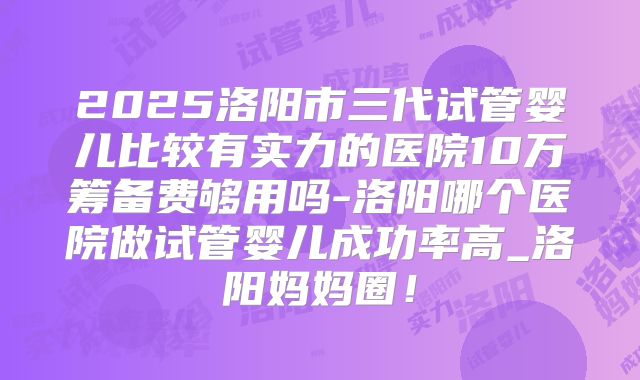 2025洛阳市三代试管婴儿比较有实力的医院10万筹备费够用吗-洛阳哪个医院做试管婴儿成功率高_洛阳妈妈圈！