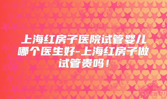 上海红房子医院试管婴儿哪个医生好-上海红房子做试管贵吗！