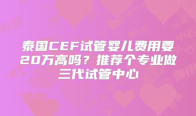 泰国CEF试管婴儿费用要20万高吗？推荐个专业做三代试管中心