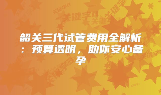 韶关三代试管费用全解析：预算透明，助你安心备孕
