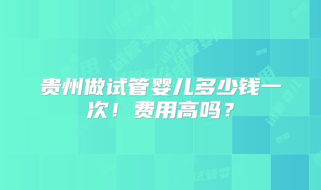贵州做试管婴儿多少钱一次！费用高吗？