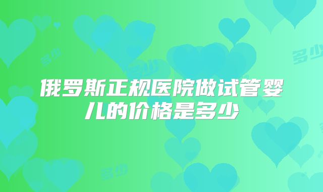 俄罗斯正规医院做试管婴儿的价格是多少