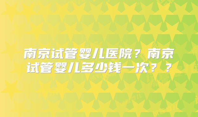 南京试管婴儿医院？南京试管婴儿多少钱一次？？