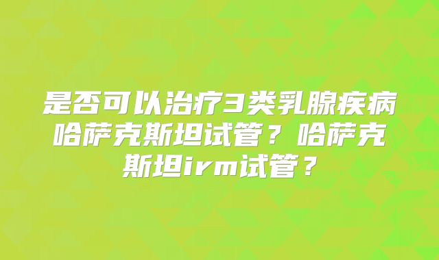 是否可以治疗3类乳腺疾病哈萨克斯坦试管？哈萨克斯坦irm试管？