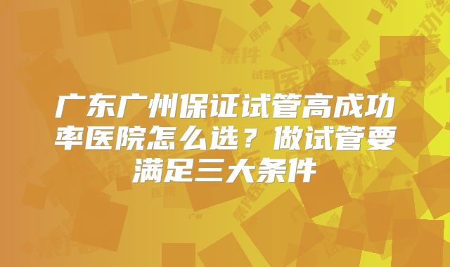 广东广州保证试管高成功率医院怎么选？做试管要满足三大条件