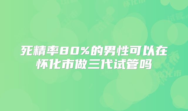 死精率80%的男性可以在怀化市做三代试管吗