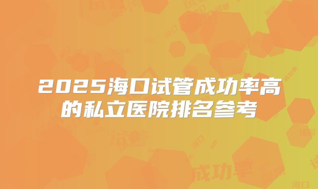 2025海口试管成功率高的私立医院排名参考