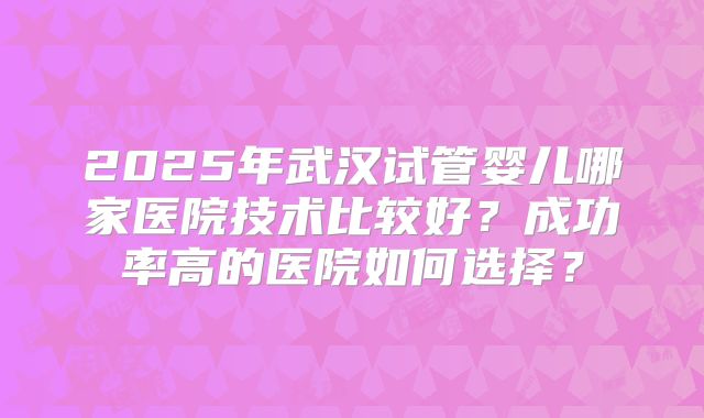 2025年武汉试管婴儿哪家医院技术比较好？成功率高的医院如何选择？