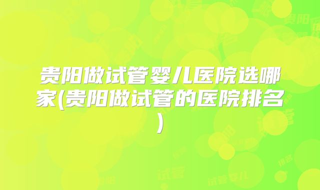 贵阳做试管婴儿医院选哪家(贵阳做试管的医院排名)