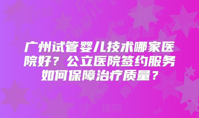 广州试管婴儿技术哪家医院好？公立医院签约服务如何保障治疗质量？