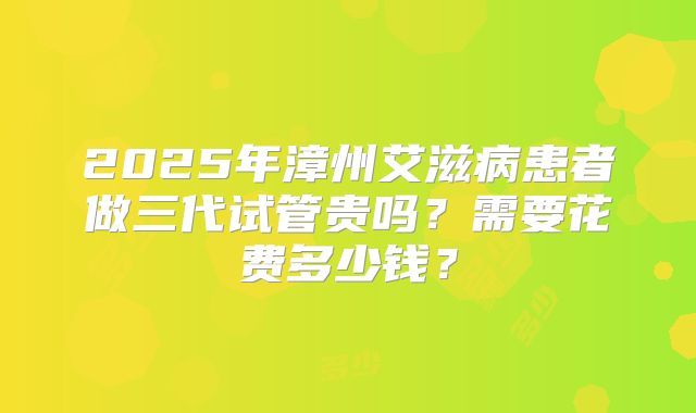 2025年漳州艾滋病患者做三代试管贵吗？需要花费多少钱？