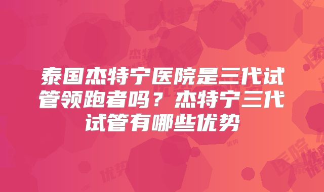 泰国杰特宁医院是三代试管领跑者吗？杰特宁三代试管有哪些优势