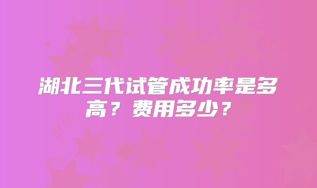 湖北三代试管成功率是多高？费用多少？