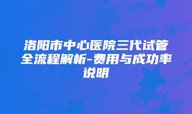 洛阳市中心医院三代试管全流程解析-费用与成功率说明